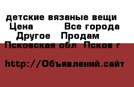 детские вязаные вещи › Цена ­ 500 - Все города Другое » Продам   . Псковская обл.,Псков г.